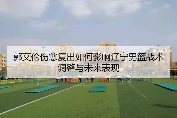 郭艾伦伤愈复出如何影响辽宁男篮战术调整与未来表现