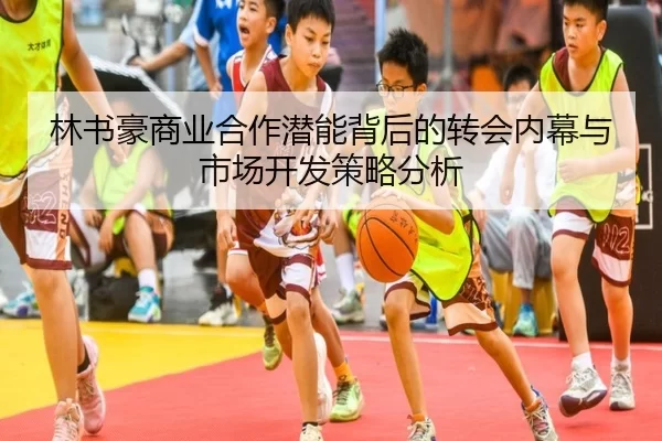 林书豪商业合作潜能背后的转会内幕与市场开发策略分析