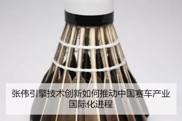 张伟引擎技术创新如何推动中国赛车产业国际化进程